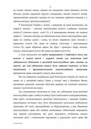 4
на сучасн1 наукоВІ знання, вІДмова ВІД накладення таких обмежень 1стотно
збільшує ризики зараження вірусом, захворювань значної кількості людей,
перевантаження медичних закладів під час лікування серйозних випадків 1, у
. .пршому випадку, зростання смертност1.
У Конституції України у зв'язку з наведеним не лише встановлено, що
здоров'я людини - ключова конституційна цінність (,,найвища соціальна
цінність") (частина перша статті З), а й неодноразово вказано, що охорона
здоров'я - можлива підстава для обмеження низки інших конституційних прав:
права на свободу думки і слова, на вільне вираження своїх поглядів і
переконань (стаття 34), права на свободу свІТогляду 1
. .в1росповІДання
(стаття 35), права збиратися мирно, без зброї і проводити збори, мІТинги,
походи і демонстрації (стаття 39), права на страйк (стаття 44).
2. Слід наголосити, що навіть виправданість і серйозність мети, яка
полягає в захисті життя і здоров'я людей, для досягнення якої
здійснюються обмеження в реалізації конституційних прав людини, не
означає, що такі обмеження можуть бути здійснені свавільно та бути
несумісними з фундаментальними конституційними цінностями
верховенства права, демократії, захисту прав людини.
Під час найважчих випробувань нації Конституція України діє таким же
чином, як у звичайний період. Однак у складні часи з Основного Закону
випливають додаткові позитивні обов'язки держави, які покликані захистити
. . .людину 1 сусшльство ВІД загроз.
Суд неодноразово акцентував на тому, що "обмеження щодо реалізації
конституційних прав і свобод не можуть бути свавільними та несправедливими,
вони мають встановлюватися виключно Конституцією і законами України,
переслідувати легітимну мету, бути обумовленими суспільною необхідністю
досягнення цієї мети, пропорційними та обrрунтованими, у разі обмеження
конституційного права або свободи законодавець зобов'язаний запровадити
таке правове регулювання, яке дасть можливість оптимально досягги
легітимної мети з мінімальним втручанням у реалізацію цього права або
G:2020SuddiDumka3S.doc
 