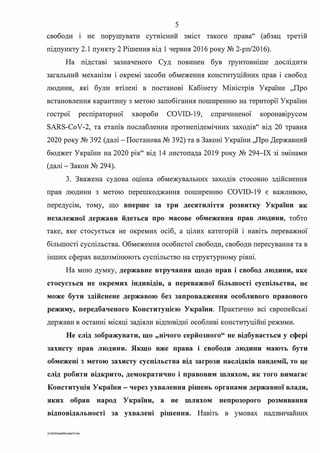 5
свободи і не порушувати сутнісний зм1ст такого права" (абзац третій
підпункту 2.1 пункту 2 Рішення від 1 червня 2016 року № 2-рп/2016).
На підставі зазначеного Суд повинен був rрунтовніше досшдити
загальний механізм і окремі засоби обмеження конституційних прав і свобод
людини, які були втілені в постанові Кабінету Міністрів України "Про
встановлення карантину з метою запобігання поширенню на території України
гострої респіраторної хвороби COVID-19, спричинено� коронаюрусом
SARS-CoV-2, та етапів послаблення протиепідемічних заходів" від 20 травня
2020 року № 392 (далі - Постанова № 392) та в Законі України "Про Державний
бюджет України на 2020 рік" від 14 листопада 2019 року № 294-ІХ зі змінами
(далі-Закон № 294).
3. Зважена судова оцшка обмежувальних заходш стосовно здійснення
прав людини з метою перешкоджання поширенню COVID-19 є важливою,
передусім, тому, що вперше за три десятиліття розвитку України як
незалежної держави йдеться про масове обмеження прав людини, тобто
таке, яке стосується не окремих осіб, а цілих категорій і навіть переважної
більшості суспільства. Обмеження особистої свободи, свободи пересування та в
інших сферах видозмінюють суспільство на структурному рівні.
На мою думку, державне втручання щодо прав і свобод людини, яке
стосусrься не окремих індивідів, а переважної більшості суспільства, не
може бути здійснене державою без запровадження особливого правового
режиму, передбаченого Конституцією України. Практично всі європейські
держави в останні місяці задіяли відповідні особливі конституційні режими.
Не слід зображувати, що "нічого серйозного" не відбувається у сфері
захисту прав людини. Якщо вже права і свободи людини мають бути
обмежені з метою захисту суспільства від загрози наслідків пандемії, то це
слід робити відкрито, демократично і правовим шляхом, як того вимагає
Конституція України - через ухвалення рішень органами державної влади,
яких обрав народ України, а не шляхом непрозорого розмивання
відповідальності за ухвалені рішення. Навіть в умовах надзвичайних
G:2020SuddiDumka35.doc
 