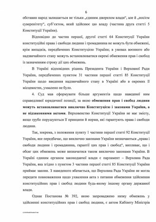 б
обставин народ залишається не тільки "єдиним джерелом влади", але й "носієм
суверенітету", суб'єктом, який здійснює цю владу (частина друга статті 5
Конституції України).
Відповідно до частин першої, другої статті 64 Конституції України
конституційні права і свободи людини і громадянина не можуть бути обмежені,
крім випадків, передбачених Конституцією України; в умовах воєнного або
надзвичайного стану можуть встановлюватися окремі обмеження прав і свобод
із зазначенням строку дії цих обмежень.
В Україні відповідних рішень Президента України і Верховної Ради
України, передбачених пунктом 31 частини першої статті 85 Конституції
України щодо введення надзвичайного стану в Україні або в окремих її
місцевостях, ухвалено не було.
4. Суд мав сформувати більше аргуменпв щодо наведеної ним
справедливої юридичної позиції, за якою обмеження прав і свобод людини
можуть встановлюватися виключно Конституцією і законами України, а
не підзаконними актами. Верховенство Конституції України не має змісту,
якщо грубо порушуються її принципи й норми, які гарантують права і свободи
людини.
Так, зокрема, з положення пункту 1 частини першої статті 92 Конституції
України, яке передбачає, що виключно законами України визначаються "права і
свободи людини і громадянина, гарантії цих прав і свобод", випливає, що і
обсяг цих обмежень може визначатися також виключно законами України. В
Україні єдиним органом законодавчої влади є парламент - Верховна Рада
України, яка згідно з пунктом З частини першої статті 85 Конституції України
приймає закони. З наведеного вбачається, що Верховна Рада України не могла
передати повноваження щодо ухвалення акта з питання обмеження здійснення
конституційних прав і свобод людини будь-якому іншому органу державної
влади.
Однак Постанова № 392, якою запроваджено низку обмежень у
здійсненні конституційних прав і свобод людини, є актом Кабінету Міністрів
0:2020SuddiDumka35.doc
 