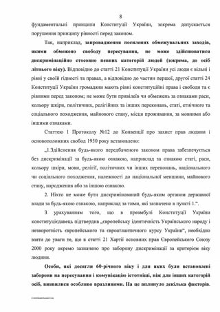 8
фундаментальні принципи Конституції України, зокрема допускається
. .порушення принципу ршносп перед законом.
Так, наприклад, запровадження посилених обмежувальних заходів,
якими обмежено свободу пересування, не може здійснюватися
дискримінаційно стосовно певних категорій людей (зокрема, до осіб
літнього віку). Відповідно до статті 21 Конституції України усі люди є вільні і
рівні у своїй гідності та правах, а відповідно до частин першої, другої статті 24
Конституції України громадяни мають рівні конституційні права і свободи та є
рівними перед законом; не може бути привілеїв чи обмежень за ознаками раси,
кольору шкіри, політичних, релігійних та інших переконань, статі, етнічного та
соціального походження, майнового стану, місця проживання, за мовними або
шшими ознаками.
Статтею 1 Протоколу №12 до Конвенції про захист прав людини 1
основоположних свобод 1950 року встановлено:
"І.Здійснення будь-якого передбаченого законом права забезпечується
без дискримінації за будь-якою ознакою, наприклад за ознакою статі, раси,
кольору шкіри, мови, релігії, політичних чи інших переконань, національного
чи соціального походження, належності до національної меншини, майнового
стану, народження або за іншою ознакою.
2. Ніхто не може бути дискримінований будь-яким органом державної
влади за будь-якою ознакою, наприклад за тими, які зазначено в пункті 1.".
З урахуванням того, що в преамбулі Конституції України
конституцієдавець підтвердив "європейську ідентичність Українського народу і
незворотність європейського та євроатлантичного курсу України", необхідно
взяти до уваги те, що в статті 21 Хартії основних прав Європейського Союзу
2000 року окремо зазначено про заборону дискримінації за критерієм віку
людини.
Особи, які досягли 60-річного віку і для яких були встановлені
заборони на пересування і комунікацію істотніші, ніж для інших категорій
осіб, виявилися особливо вразливими. На це вплинуло декілька факторів.
G:2020SuddiDumkaJS.doc
 