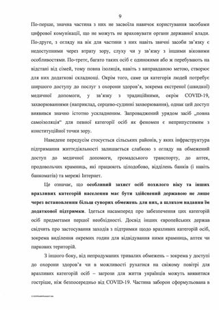 9
По-перше, значна частина з них не засвоїла навичок користування засобами
цифрової комунікації, що не можуть не враховувати органи державної влади.
По-друге, з огляду на вік для частини з них навіть звичні засоби зв'язку є
недоступними через втрату зору, слуху чи у зв'язку з іншими в1ковими
особливостями. По-третє, багато таких осіб є одинокими або ж перебувають на
відстані від сімей, тому повна ізоляція, навіть з виправданою метою, створює
для них додаткові складнощі. Окрім того, саме ця категорія людей потребує
ширшого доступу до послуг з охорони здоров'я, зокрема екстреної (швидкої)
медичної допомоги, у зв'язку з традиційними, окр1м COVID-19,
захворюваннями (наприклад, серцево-судинні захворювання), однак цей доступ
виявився значно істотно ускладненим. Запроваджений урядом засіб "повна
самоізоляція" для певної категорії осіб як феномен є неприпустимим з
конституційної точки зору.
Наведене передусім стосується сільських районів, у яких інфраструктура
шдтримання життєдіяльності залишається слабкою з огляду на обмежений
доступ до медично� допомоги, громадського транспорту, до аптек,
продовольчих крамниць, які працюють цілодобово, відділень банків (і навіть
банкоматів) та мережі Інтернет.
Це означає, що особливий захист осіб похилого віку та 1нших
вразливих категорій населення має бути здійснений державою не лише
через встановлення більш суворих обмежень для них, а шляхом надання їм
додаткової підтримки. Ідеться насамперед про забезпечення цих категорій
осіб предметами першої необхідності. Досвід інших європейських держав
свідчить про застосування заходів з підтримки щодо вразливих категорій осіб,
. . .зокрема видшення окремих годин для вщвщування ними крамниць, аптек чи
паркових територій.
З іншого боку, від непродуманих тривалих обмежень - зокрема у доступі
до охорони здоров'я чи в можливості рухатися на свіжому повітрі для
вразливих категорій осіб - загрози для життя українців можуть виявитися
гостріше, ніж безпосередньо від COVID-19. Частина заборон сформульована в
G:12020SuddiDuml<aJS.doc
 
