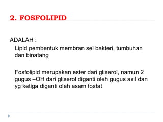 2. FOSFOLIPID
ADALAH :
Lipid pembentuk membran sel bakteri, tumbuhan
dan binatang
Fosfolipid merupakan ester dari gliserol, namun 2
gugus –OH dari gliserol diganti oleh gugus asil dan
yg ketiga diganti oleh asam fosfat
 