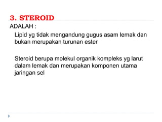 3. STEROID
ADALAH :
Lipid yg tidak mengandung gugus asam lemak dan
bukan merupakan turunan ester
Steroid berupa molekul organik kompleks yg larut
dalam lemak dan merupakan komponen utama
jaringan sel
 