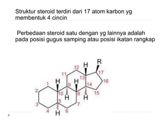 Struktur steroid terdiri dari 17 atom karbon yg
membentuk 4 cincin
Perbedaan steroid satu dengan yg lainnya adalah
pada posisi gugus samping atau posisi ikatan rangkap
 
