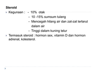 Steroid
 Kegunaan : - 10% otak
- 10 -15% sumsum tulang
- Mencegah hilang air dan zat-zat terlarut
dalam air
- Tinggi dalam kuning telur
 Termasuk steroid : hormon sex, vitamin D dan hormon
adrenal, kolesterol.
 
