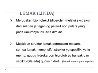 LEMAK (LIPIDA)
 Merupakan biomolekul (diperoleh melalui ekstraksi
dari sel dan jaringan dg pelarut non polar) yang
pada umumnya tdk larut dlm air
 Meskipun struktur lemak bermacam-macam,
semua lemak memp. sifat struktur yg spesifik, yaitu
memp. gugus hidrokarbon hidrofob yg banyak dan
sedikit (bila ada) gugus hidrofil (Lemak umumnya non polar)
 