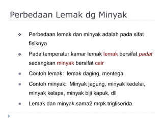 Perbedaan Lemak dg Minyak
 Perbedaan lemak dan minyak adalah pada sifat
fisiknya
 Pada temperatur kamar lemak lemak bersifat padat
sedangkan minyak bersifat cair
 Contoh lemak: lemak daging, mentega
 Contoh minyak: Minyak jagung, minyak kedelai,
minyak kelapa, minyak biji kapuk, dll
 Lemak dan minyak sama2 mrpk trigliserida
 