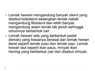  Lemak hewani mengandung banyak sterol yang
disebut kolesterol sedangkan lemak nabati
mengandung fitosterol dan lebih banyak
mengandung asam lemak tak jenuh sehingga
umumnya berbentuk cair
 Lemak hewani ada yang berbentuk padat
(lemak) yang biasanya berasal dari lemak hewan
darat seperti lemak susu dan lemak sapi. Lemak
hewan laut seperti ikan paus, minyak ikan
herring yang berbentuk cair dan disebut minyak.
 