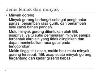 Jenis lemak dan minyak
 Minyak goreng
Minyak goreng berfungsi sebagai penghantar
panas, penambah rasa gurih, dan penambah
nilai kalori bahan pangan.
Mutu minyak goreng ditentukan oleh titik
asapnya, yaitu suhu pemanasan minyak sampai
terbentuk akrolein yang tidak diinginkan dan
dapat menimbulkan rasa gatal pada
tenggorokan.
Makin tinggi titik asap, makin baik mutu minyak
goreng tersebut. Titik asap suatu minyak goreng
tergantung dari kadar gliserol bebas
 