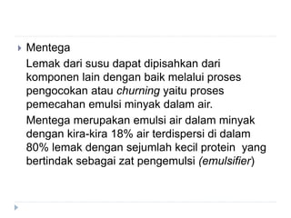  Mentega
Lemak dari susu dapat dipisahkan dari
komponen lain dengan baik melalui proses
pengocokan atau churning yaitu proses
pemecahan emulsi minyak dalam air.
Mentega merupakan emulsi air dalam minyak
dengan kira-kira 18% air terdispersi di dalam
80% lemak dengan sejumlah kecil protein yang
bertindak sebagai zat pengemulsi (emulsifier)
 