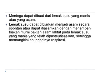  Mentega dapat dibuat dari lemak susu yang manis
atau yang asam.
 Lemak susu dapat dibiarkan menjadi asam secara
spontan atau dapat diasamkan dengan menambah
biakan murni bakteri asam laktat pada lemak susu
yang manis yang telah dipasteurisasikan, sehingga
memungkinkan terjadinya respirasi.
 