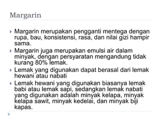 Margarin
 Margarin merupakan pengganti mentega dengan
rupa, bau, konsistensi, rasa, dan nilai gizi hampir
sama.
 Margarin juga merupakan emulsi air dalam
minyak, dengan persyaratan mengandung tidak
kurang 80% lemak.
 Lemak yang digunakan dapat berasal dari lemak
hewani atau nabati
 Lemak hewani yang digunakan biasanya lemak
babi atau lemak sapi, sedangkan lemak nabati
yang digunakan adalah minyak kelapa, minyak
kelapa sawit, minyak kedelai, dan minyak biji
kapas.
 