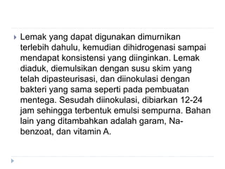  Lemak yang dapat digunakan dimurnikan
terlebih dahulu, kemudian dihidrogenasi sampai
mendapat konsistensi yang diinginkan. Lemak
diaduk, diemulsikan dengan susu skim yang
telah dipasteurisasi, dan diinokulasi dengan
bakteri yang sama seperti pada pembuatan
mentega. Sesudah diinokulasi, dibiarkan 12-24
jam sehingga terbentuk emulsi sempurna. Bahan
lain yang ditambahkan adalah garam, Na-
benzoat, dan vitamin A.
 