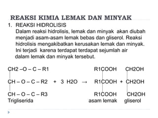 REAKSI KIMIA LEMAK DAN MINYAK
1. REAKSI HIDROLISIS
Dalam reaksi hidrolisis, lemak dan minyak akan diubah
menjadi asam-asam lemak bebas dan gliserol. Reaksi
hidrolisis mengakibatkan kerusakan lemak dan minyak.
Ini terjadi karena terdapat terdapat sejumlah air
dalam lemak dan minyak tersebut.
CH2 –O – C – R1 R1COOH CH2OH
CH – O – C – R2 + 3 H2O → R1COOH + CH2OH
CH – O – C – R3 R1COOH CH2OH
Trigliserida asam lemak gliserol
 