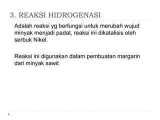 3. REAKSI HIDROGENASI
Adalah reaksi yg berfungsi untuk merubah wujud
minyak menjadi padat, reaksi ini dikatalisis oleh
serbuk Nikel.
Reaksi ini digunakan dalam pembuatan margarin
dari minyak sawit
 