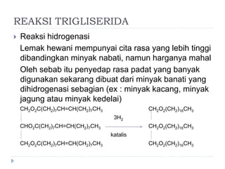 REAKSI TRIGLISERIDA
 Reaksi hidrogenasi
Lemak hewani mempunyai cita rasa yang lebih tinggi
dibandingkan minyak nabati, namun harganya mahal
Oleh sebab itu penyedap rasa padat yang banyak
digunakan sekarang dibuat dari minyak banati yang
dihidrogenasi sebagian (ex : minyak kacang, minyak
jagung atau minyak kedelai)
CH2O2C(CH2)7CH=CH(CH2)7CH3 CH2O2(CH2)16CH3
3H2
CHO2C(CH2)7CH=CH(CH2)7CH3 CH2O2(CH2)16CH3
katalis
CH2O2C(CH2)7CH=CH(CH2)7CH3 CH2O2(CH2)16CH3
 