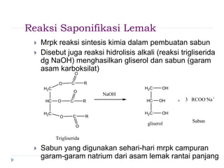 Reaksi Saponifikasi Lemak
 Mrpk reaksi sintesis kimia dalam pembuatan sabun
 Disebut juga reaksi hidrolisis alkali (reaksi trigliserida
dg NaOH) menghasilkan gliserol dan sabun (garam
asam karboksilat)
 Sabun yang digunakan sehari-hari mrpk campuran
garam-garam natrium dari asam lemak rantai panjang
H2C
HC
H2C
OH
OH
OH
+
H2C
HC
H2C
O
O
O
C
C
C
O
O
O
R
R
R
Trigliserida
NaOH
3 RCOO-
Na+
gliserol
Sabun
 