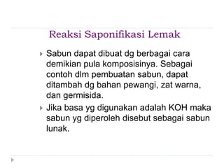 Reaksi Saponifikasi Lemak
 Sabun dapat dibuat dg berbagai cara
demikian pula komposisinya. Sebagai
contoh dlm pembuatan sabun, dapat
ditambah dg bahan pewangi, zat warna,
dan germisida.
 Jika basa yg digunakan adalah KOH maka
sabun yg diperoleh disebut sebagai sabun
lunak.
 