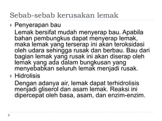 Sebab-sebab kerusakan lemak
 Penyerapan bau
Lemak bersifat mudah menyerap bau. Apabila
bahan pembungkus dapat menyerap lemak,
maka lemak yang terserap ini akan teroksidasi
oleh udara sehingga rusak dan berbau. Bau dari
bagian lemak yang rusak ini akan diserap oleh
lemak yang ada dalam bungkusan yang
menyebabkan seluruh lemak menjadi rusak.
 Hidrolisis
Dengan adanya air, lemak dapat terhidrolisis
menjadi gliserol dan asam lemak. Reaksi ini
dipercepat oleh basa, asam, dan enzim-enzim.
 