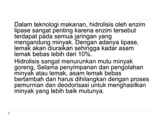 Dalam teknologi makanan, hidrolisis oleh enzim
lipase sangat penting karena enzim tersebut
terdapat pada semua jaringan yang
mengandung minyak. Dengan adanya lipase,
lemak akan diuraikan sehingga kadar asam
lemak bebas lebih dari 10%.
Hidrolisis sangat menurunkan mutu minyak
goreng, Selama penyimpanan dan pengolahan
minyak atau lemak, asam lemak bebas
bertambah dan harus dihilangkan dengan proses
pemurnian dan deodorisasi untuk menghasilkan
minyak yang lebih baik mutunya.
 
