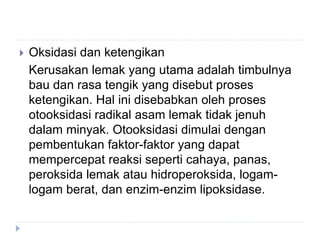  Oksidasi dan ketengikan
Kerusakan lemak yang utama adalah timbulnya
bau dan rasa tengik yang disebut proses
ketengikan. Hal ini disebabkan oleh proses
otooksidasi radikal asam lemak tidak jenuh
dalam minyak. Otooksidasi dimulai dengan
pembentukan faktor-faktor yang dapat
mempercepat reaksi seperti cahaya, panas,
peroksida lemak atau hidroperoksida, logam-
logam berat, dan enzim-enzim lipoksidase.
 