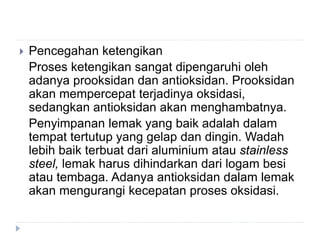  Pencegahan ketengikan
Proses ketengikan sangat dipengaruhi oleh
adanya prooksidan dan antioksidan. Prooksidan
akan mempercepat terjadinya oksidasi,
sedangkan antioksidan akan menghambatnya.
Penyimpanan lemak yang baik adalah dalam
tempat tertutup yang gelap dan dingin. Wadah
lebih baik terbuat dari aluminium atau stainless
steel, lemak harus dihindarkan dari logam besi
atau tembaga. Adanya antioksidan dalam lemak
akan mengurangi kecepatan proses oksidasi.
 