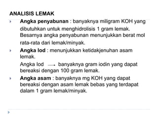 ANALISIS LEMAK
 Angka penyabunan : banyaknya miligram KOH yang
dibutuhkan untuk menghidrolisis 1 gram lemak.
Besarnya angka penyabunan menunjukkan berat mol
rata-rata dari lemak/minyak.
 Angka Iod : menunjukkan ketidakjenuhan asam
lemak.
Angka Iod banyaknya gram iodin yang dapat
bereaksi dengan 100 gram lemak.
 Angka asam : banyaknya mg KOH yang dapat
bereaksi dengan asam lemak bebas yang terdapat
dalam 1 gram lemak/minyak.
 