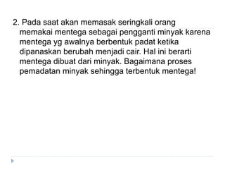 2. Pada saat akan memasak seringkali orang
memakai mentega sebagai pengganti minyak karena
mentega yg awalnya berbentuk padat ketika
dipanaskan berubah menjadi cair. Hal ini berarti
mentega dibuat dari minyak. Bagaimana proses
pemadatan minyak sehingga terbentuk mentega!
 