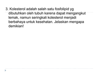 3. Kolesterol adalah salah satu fosfolipid yg
dibutuhkan oleh tubuh karena dapat mengangkut
lemak, namun seringkali kolesterol menjadi
berbahaya untuk kesehatan. Jelaskan mengapa
demikian!
 