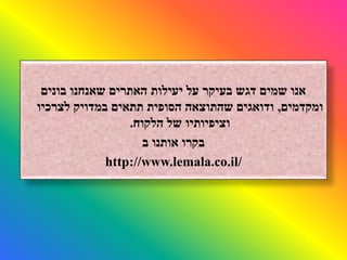 ‫בונים‬ ‫שאנחנו‬ ‫האתרים‬ ‫יעילות‬ ‫על‬ ‫בעיקר‬ ‫דגש‬ ‫שמים‬ ‫אנו‬
‫ומקדמים‬,‫לצרכיו‬ ‫במדויק‬ ‫תתאים‬ ‫הסופית‬ ‫שהתוצאה‬ ‫ודואגים‬
‫הלקוח‬ ‫של‬ ‫וציפיותיו‬.
‫ב‬ ‫אותנו‬ ‫בקרו‬
http://www.lemala.co.il/
 