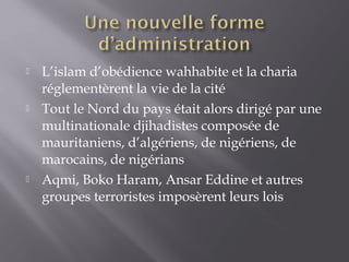  L’islam d’obédience wahhabite et la charia
réglementèrent la vie de la cité
 Tout le Nord du pays était alors dirigé par une
multinationale djihadistes composée de
mauritaniens, d’algériens, de nigériens, de
marocains, de nigérians
 Aqmi, Boko Haram, Ansar Eddine et autres
groupes terroristes imposèrent leurs lois
 