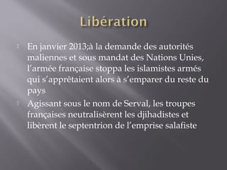  En janvier 2013;à la demande des autorités
maliennes et sous mandat des Nations Unies,
l’armée française stoppa les islamistes armés
qui s’apprêtaient alors à s’emparer du reste du
pays
 Agissant sous le nom de Serval, les troupes
françaises neutralisèrent les djihadistes et
libèrent le septentrion de l’emprise salafiste
 
