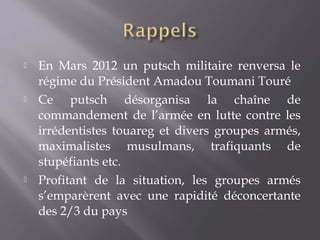  En Mars 2012 un putsch militaire renversa le
régime du Président Amadou Toumani Touré
 Ce putsch désorganisa la chaîne de
commandement de l’armée en lutte contre les
irrédentistes touareg et divers groupes armés,
maximalistes musulmans, trafiquants de
stupéfiants etc.
 Profitant de la situation, les groupes armés
s’emparèrent avec une rapidité déconcertante
des 2/3 du pays
 