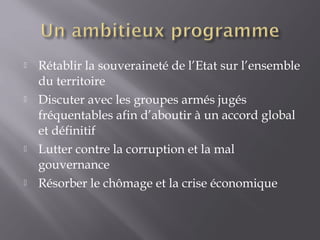 Rétablir la souveraineté de l’Etat sur l’ensemble
du territoire
 Discuter avec les groupes armés jugés
fréquentables afin d’aboutir à un accord global
et définitif
 Lutter contre la corruption et la mal
gouvernance
 Résorber le chômage et la crise économique
 