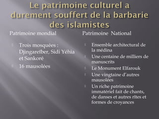 Patrimoine mondial Patrimoine National
 Trois mosquées :
Djingareïber, Sidi Yéhia
et Sankoré
 16 mausolées
 Ensemble architectural de
la médina
 Une centaine de milliers de
manuscrits
 Le Monument Elfarouk
 Une vingtaine d’autres
mausolées
 Un riche patrimoine
immatériel fait de chants,
de danses et autres rîtes et
formes de croyances
 