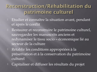  Etudier et connaître la situation avant, pendant
et après le conflit
 Restaurer et reconstruire le patrimoine culturel,
sauvegarder les manuscrits anciens et
redynamiser le tissu socio – économique lié au
secteur de la culture
 Rétablir les conditions appropriées à la
préservation et à la conservation du patrimoine
culturel
 Capitaliser et diffuser les résultats du projet
 