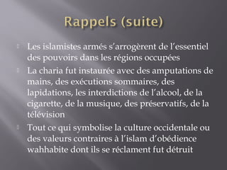  Les islamistes armés s’arrogèrent de l’essentiel
des pouvoirs dans les régions occupées
 La charia fut instaurée avec des amputations de
mains, des exécutions sommaires, des
lapidations, les interdictions de l’alcool, de la
cigarette, de la musique, des préservatifs, de la
télévision
 Tout ce qui symbolise la culture occidentale ou
des valeurs contraires à l’islam d’obédience
wahhabite dont ils se réclament fut détruit
 