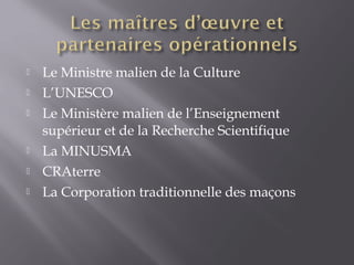  Le Ministre malien de la Culture
 L’UNESCO
 Le Ministère malien de l’Enseignement
supérieur et de la Recherche Scientifique
 La MINUSMA
 CRAterre
 La Corporation traditionnelle des maçons
 