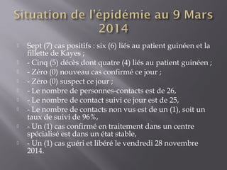  Sept (7) cas positifs : six (6) liés au patient guinéen et la
fillette de Kayes ;
 - Cinq (5) décès dont quatre (4) liés au patient guinéen ;
 - Zéro (0) nouveau cas confirmé ce jour ;
 - Zéro (0) suspect ce jour ;
 - Le nombre de personnes-contacts est de 26,
 - Le nombre de contact suivi ce jour est de 25,
 - Le nombre de contacts non vus est de un (1), soit un
taux de suivi de 96%, 
 - Un (1) cas confirmé en traitement dans un centre
spécialisé est dans un état stable,
 - Un (1) cas guéri et libéré le vendredi 28 novembre
2014.
 