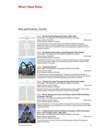 What I Have Done




Arts and Culture, Cont’d.

                         Wrote: “Part III: The Developmental Years, 1939–1965”
                         Vernissage: The Magazine of the National Gallery of Canada
                         Feature Article; Fall 2005                                               1,800 words
                         Client: National Gallery of Canada
                         The third article in a four-part series on the National Gallery of Canada’s
                         institutional history. Traces the leadership of three successive directors (Harry
                         O. McCurry, Alan Jarvis, Charles Comfort), key acquisitions, programming, and
                         scholarly research.

                         Wrote: “Up Close and Personal: Louise Bourgeois’ Giant Spider”
                         Vernissage: The Magazine of the National Gallery of Canada
                         Feature Article; Fall 2005                                             1,200 words
                         Client: National Gallery of Canada
                         A profile of the French-born, American artist Louise Bourgeois, with an analysis
                         of her iconic sculpture, Maman, purchased by and permanently installed at the
                         National Gallery of Canada.

                         Edited: “Legends of Rome”
                         Vernissage: The Magazine of the National Gallery of Canada
                         Article; Summer 2005                                                      400 words
                         Client: National Gallery of Canada
                         A rendering of an article that appears in Treasures of the National Gallery of
                         Canada,	providing	interpretative	analysis	of	Piero	di	Cosimo’s	Vulcan and Aeolus,
                         an acquisition in 1937 for the National Gallery’s permanent collection.

                         Edited: “Portrait of a Lady. Through the Veil of the Artist’s Ideals”
                         Vernissage: The Magazine of the National Gallery of Canada
                         Feature Article; Summer 2005                                               600 words
                         Client: National Gallery of Canada
                         Wrote introductory text and edited curatorial essay on Annie Miller, artist model
                         and	the	subject	of	George	Price	Boyce’s	Portrait	of	Annie	Miller.

                         Wrote: “Part II: Setting the Course: Eric Brown and the National Gallery
                         of Canada, 1920–39”
                         Vernissage: The Magazine of the National Gallery of Canada
                         Feature Article; Summer 2005                                               1,800 words
                         Client: National Gallery of Canada
                         The second article in a four-part series on the institutional history of the National
                         Gallery, profiling the accomplishments of Eric Brown, its first full-time curator (later
                         renamed Director).

                         Wrote: “Celebrating the National Gallery of Canada’s 125th Anniversary.
                         Part I: The Formative Years, 1880–1913”
                         Vernissage: The Magazine of the National Gallery of Canada
                         Feature Article; Spring 2005                                                 1,800 words
                         Client: National Gallery of Canada
                         The first article in a four-part series on the institutional history of the National
                         Gallery of Canada.

Dilys_Leman@Chreod.com                                                                                        15
 
