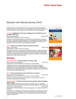 What I Have Done




Education and Lifelong Learning, Cont’d.

strategic direction to maximize the sector’s social and economic contributions.
Provides	specific	recommendations	for	the	development	and	implementation	of:	a	
                                                                                                                n ea nin
                                                                                                             REPORT
                                                                                                                  in Canada   07
national framework, data strategy, and benchmarks for measuring progress.               REDEFINING HOW SUCCESS IS MEASURED
                                                                                        in First Nations, Inuit and Métis Learning



Co-wrote: Redefining How Success is Measured in First Nations, Inuit
and Métis Learning
Report; November 2007                                                23,200 words
Organization: Canadian Council on Learning
Presents	a	new	conceptual	approach	to,	and	the	policy	rationale	for,	redefining	
“success” in Aboriginal learning outcomes, as conveyed by three holistic, lifelong
learning models (one each for First Nations, Inuit and Métis) developed by the
Canadian Council on Learning and its Aboriginal partners.

Edited: Report on the State of Early Childhood Learning                                                         n ea nin
                                                                                                             REPORT
                                                                                                                  in Canada   07
Report; August 2007                                                    8,600 words            REPORT ON THE STATE OF
                                                                                              Early Childhood Learning
Organization: Canadian Council on Learning
An update of the data on early childhood learning reported in State of Learning in
Canada: No Time for Complacency (2007). Reports on factors affecting physical,
cognitive, communicative, and emotional and social development, and provides
an overview of selected research initiatives, evaluation instruments and provincial
databases on early childhood learning.

Articles
Wrote/Contributed to: Progress Report on Literacy, 2010
Articles: forthcoming Spring 2011                                      7,500 words
Organization: Council of Ministers of Education, Canada (CMEC)
Twelve articles on provincial and territorial policy and program initiatives
undertaken in 2010 to increase literacy rates among Canadians. Highlights
developments in early childhood learning programs, supports to public education,
adult learning and workplace training, and programs to address the diverse needs
of immigrants and Aboriginal people.

Wrote: “Environmental Scan: Financial Literacy in Canada”
Background Note: November 2010                                        4,000 words
Organization: Council of Ministers of Education, Canada (CMEC)
Overview of public policy and program initiatives in Canada’s provinces and
territories to promote financial literacy

Developed/edited: “Canada’s Composite Learning Index: Beyond Ranking
‘Smart’ Cities”
Revue internationale d’éducation de Sèvres, Special Issue no. 54 (2010):
League	Tables	and	Ranking	in	Education.	Education	Systems	Under	Pressure
Policy	Paper;	September	2010			       	                                  2,930	words	
Organization: Centre international d’étude pédagogique (for Canadian Council on
Learning)
Explores how the Composite Learning Index, developed by the Canadian Council
on Learning, is a practical tool to help communities across Canada assess their
learning strengths and challenges, and a critical first-step to informed policy and
program development.
6                                                                                                          tel: (416) 7321516
 
