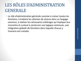 LES RÔLES D’ADMINISTRATION
GENERALE
• Le rôle d’administration générale consiste à croiser toutes les
fonctions, à traduire les attentes de chacun dans un langage
commun, à réaliser les nécessaires arbitrages qu’implique leur
rencontre et surtout à construire une logique commune, une
intégration globale de fonctions dans laquelle chacun y
trouvera son compte.
HUGOSANTISTEBAN
 