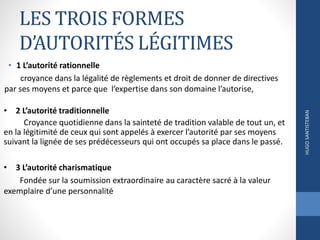 LES TROIS FORMES
D’AUTORITÉS LÉGITIMES
• 1 L’autorité rationnelle
croyance dans la légalité de règlements et droit de donner de directives
par ses moyens et parce que l’expertise dans son domaine l’autorise,
HUGOSANTISTEBAN
• 2 L’autorité traditionnelle
Croyance quotidienne dans la sainteté de tradition valable de tout un, et
en la légitimité de ceux qui sont appelés à exercer l’autorité par ses moyens
suivant la lignée de ses prédécesseurs qui ont occupés sa place dans le passé.
• 3 L’autorité charismatique
Fondée sur la soumission extraordinaire au caractère sacré à la valeur
exemplaire d’une personnalité
 