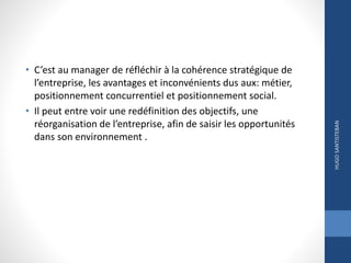 • C’est au manager de réfléchir à la cohérence stratégique de
l’entreprise, les avantages et inconvénients dus aux: métier,
positionnement concurrentiel et positionnement social.
• Il peut entre voir une redéfinition des objectifs, une
réorganisation de l’entreprise, afin de saisir les opportunités
dans son environnement .
HUGOSANTISTEBAN
 