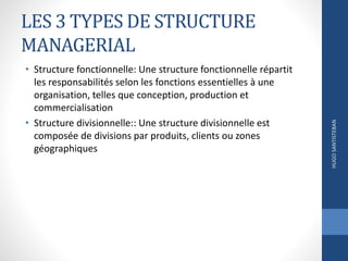LES 3 TYPES DE STRUCTURE
MANAGERIAL
• Structure fonctionnelle: Une structure fonctionnelle répartit
les responsabilités selon les fonctions essentielles à une
organisation, telles que conception, production et
commercialisation
• Structure divisionnelle:: Une structure divisionnelle est
composée de divisions par produits, clients ou zones
géographiques
HUGOSANTISTEBAN
 