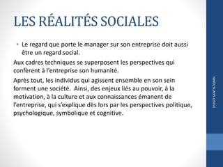 LES RÉALITÉS SOCIALES
• Le regard que porte le manager sur son entreprise doit aussi
être un regard social.
Aux cadres techniques se superposent les perspectives qui
confèrent à l’entreprise son humanité.
Après tout, les individus qui agissent ensemble en son sein
forment une société. Ainsi, des enjeux liés au pouvoir, à la
motivation, à la culture et aux connaissances émanent de
l’entreprise, qui s’explique dès lors par les perspectives politique,
psychologique, symbolique et cognitive.
HUGOSANTISTEBAN
 
