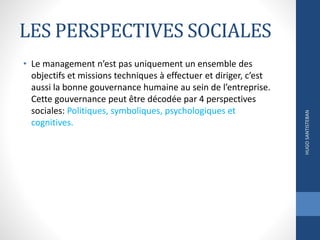 LES PERSPECTIVES SOCIALES
• Le management n’est pas uniquement un ensemble des
objectifs et missions techniques à effectuer et diriger, c’est
aussi la bonne gouvernance humaine au sein de l’entreprise.
Cette gouvernance peut être décodée par 4 perspectives
sociales: Politiques, symboliques, psychologiques et
cognitives.
HUGOSANTISTEBAN
 