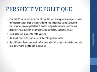PERSPECTIVE POLITIQUE
• On dit d’un environnement politique, lorsque les enjeux sont
influencés par des acteurs dont les intérêts sont souvent
personnels (compétitivité entre départements, primes a
gagner, réalisation et projets nouveaux, congés, etc.)
• Des acteurs aux intérêts variés
• Ils sont motivés par leurs intérêts personnels
• Ils utilisent leur pouvoir afin de satisfaire leurs intérêts ou de
les défendre (lutte de pouvoir)
HUGOSANTISTEBAN
 
