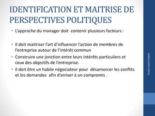 IDENTIFICATION ET MAITRISE DE
PERSPECTIVES POLITIQUES
• L’approche du manager doit contenir plusieurs facteurs :
• Il doit maitriser l’art d’influencer l’action de membres de
l’entreprise autour de l’intérêt commun
• Construire une jonction entre leurs intérêts particuliers et
ceux des objectifs de l’entreprise.
• Il doit être un habile négociateur pour désamorcer les conflits
et les demandes afin d’arriver à un compromis .
HUGOSANTISTEBAN
 