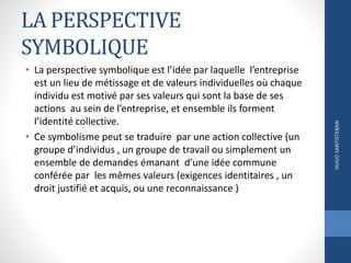 LA PERSPECTIVE
SYMBOLIQUE
• La perspective symbolique est l’idée par laquelle l’entreprise
est un lieu de métissage et de valeurs individuelles où chaque
individu est motivé par ses valeurs qui sont la base de ses
actions au sein de l’entreprise, et ensemble ils forment
l’identité collective.
• Ce symbolisme peut se traduire par une action collective (un
groupe d’individus , un groupe de travail ou simplement un
ensemble de demandes émanant d’une idée commune
conférée par les mêmes valeurs (exigences identitaires , un
droit justifié et acquis, ou une reconnaissance )
HUGOSANTISTEBAN
 
